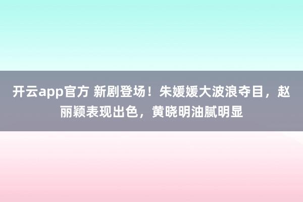 开云app官方 新剧登场!朱媛媛大波浪夺目,赵丽颖表现出色,黄晓明油腻明显