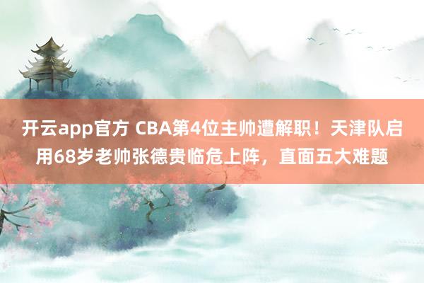 开云app官方 CBA第4位主帅遭解职!天津队启用68岁老帅张德贵临危上阵,直面五大难题