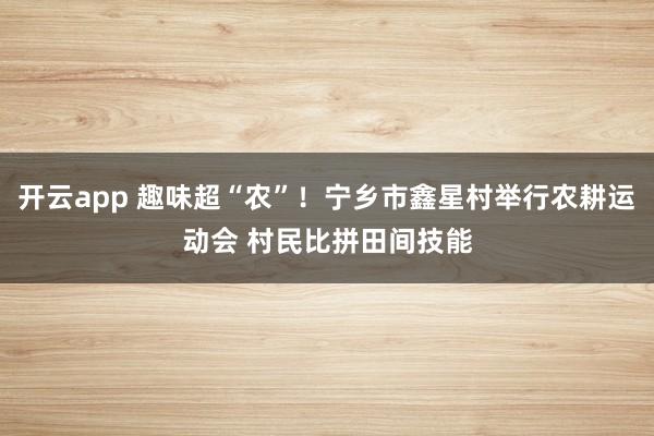 开云app 趣味超“农”！宁乡市鑫星村举行农耕运动会 村民比拼田间技能