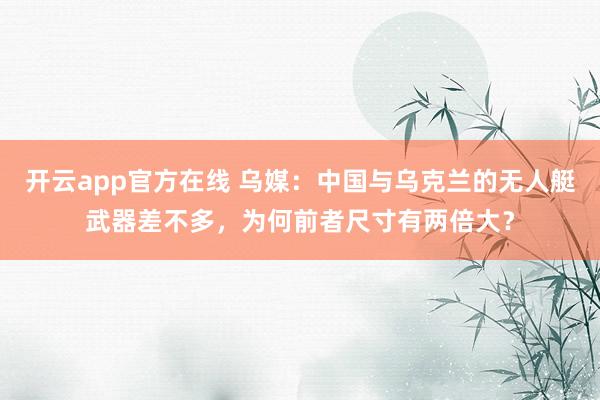 开云app官方在线 乌媒:中国与乌克兰的无人艇武器差不多,为何前者尺寸有两倍大?