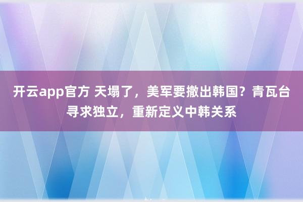 开云app官方 天塌了，美军要撤出韩国？青瓦台寻求独立，重新定义中韩关系