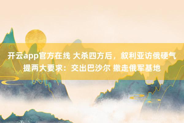 开云app官方在线 大杀四方后，叙利亚访俄硬气提两大要求：交出巴沙尔 撤走俄军基地