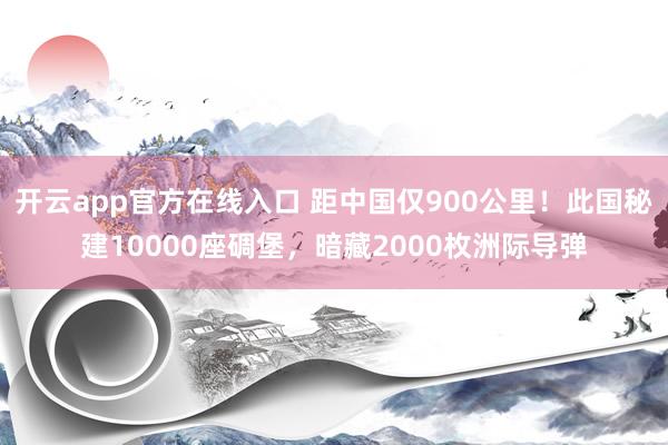 开云app官方在线入口 距中国仅900公里!此国秘建10000座碉堡,暗藏2000枚洲际导弹