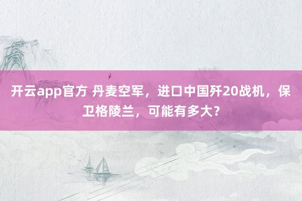 开云app官方 丹麦空军，进口中国歼20战机，保卫格陵兰，可能有多大？