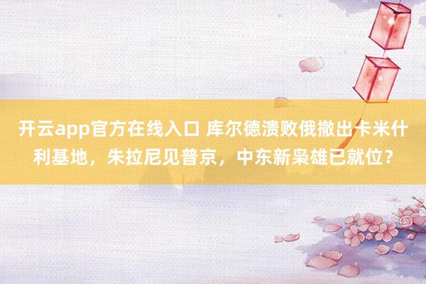 开云app官方在线入口 库尔德溃败俄撤出卡米什利基地，朱拉尼见普京，中东新枭雄已就位？