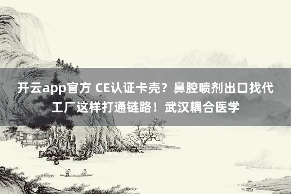 开云app官方 CE认证卡壳?鼻腔喷剂出口找代工厂这样打通链路!武汉耦合医学