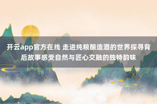 开云app官方在线 走进纯粮酿造酒的世界探寻背后故事感受自然与匠心交融的独特韵味