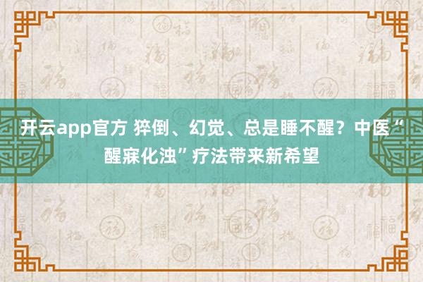 开云app官方 猝倒、幻觉、总是睡不醒？中医“醒寐化浊”疗法带来新希望