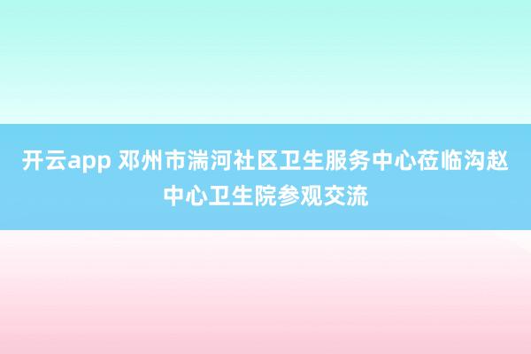 开云app 邓州市湍河社区卫生服务中心莅临沟赵中心卫生院参观交流