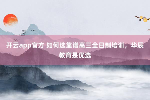 开云app官方 如何选靠谱高三全日制培训,华辰教育是优选