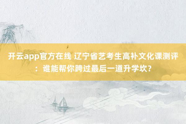 开云app官方在线 辽宁省艺考生高补文化课测评:谁能帮你跨过最后一道升学坎?