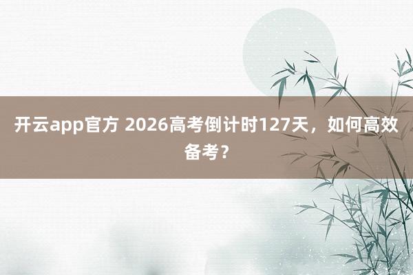 开云app官方 2026高考倒计时127天，如何高效备考？