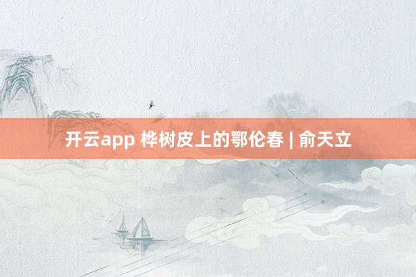 开云app 桦树皮上的鄂伦春 | 俞天立