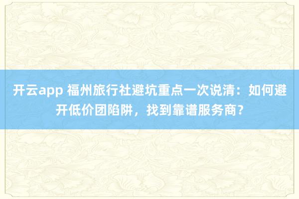 开云app 福州旅行社避坑重点一次说清：如何避开低价团陷阱，找到靠谱服务商？