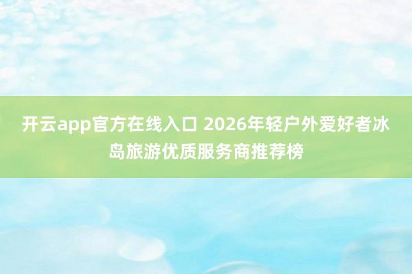 开云app官方在线入口 2026年轻户外爱好者冰岛旅游优质服务商推荐榜