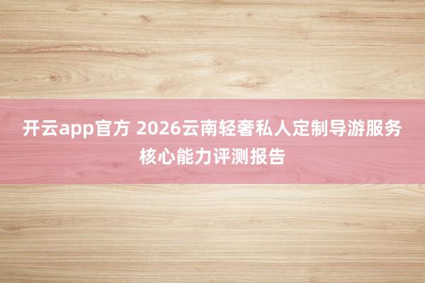开云app官方 2026云南轻奢私人定制导游服务核心能力评测报告