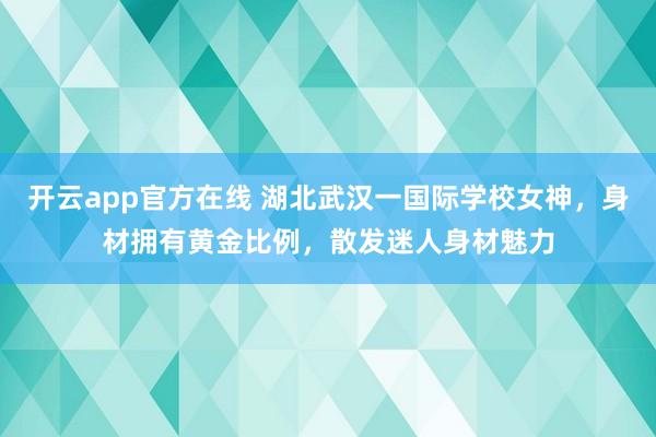 开云app官方在线 湖北武汉一国际学校女神，身材拥有黄金比例，<a href=