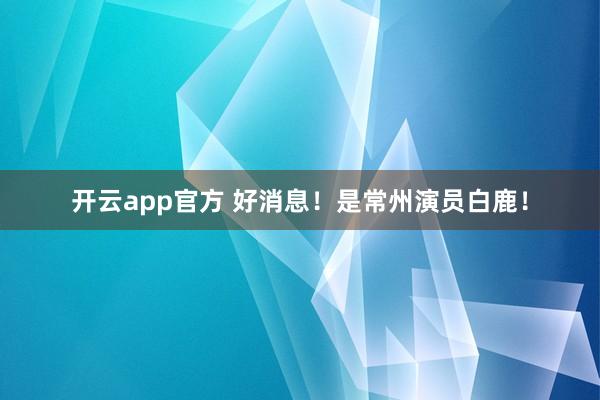 开云app官方 好消息！是常州演员白鹿！