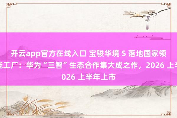 开云app官方在线入口 宝骏华境 S 落地国家领航级智能工厂：华为“三智”生态合作集大成之作，2026 上半年上市