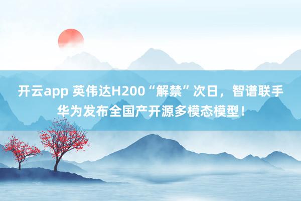 开云app 英伟达H200“解禁”次日，智谱联手华为发布全国产开源多模态模型！