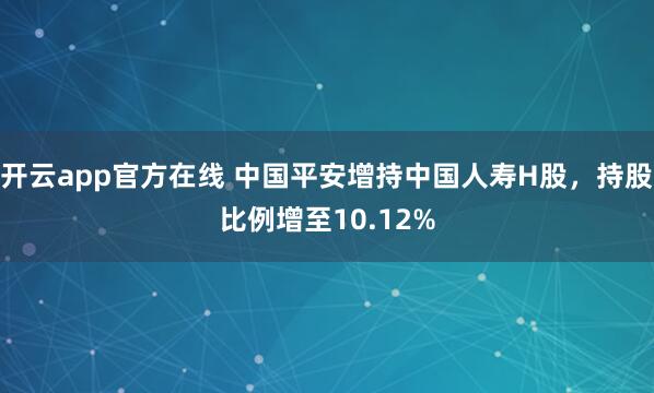 开云app官方在线 中国平安增持中国人寿H股，持股比例增至10.12%