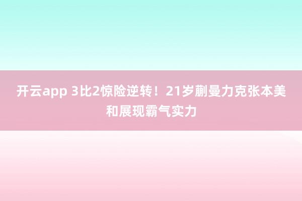 开云app 3比2惊险逆转！21岁蒯曼力克张本美和展现霸气实力