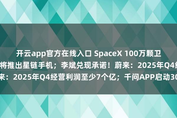 开云app官方在线入口 SpaceX 100万颗卫星申请获受理，马斯克否认将推出星链手机；李斌兑现承诺！蔚来：2025年Q4经营利润至少7个亿；千问APP启动30亿免单