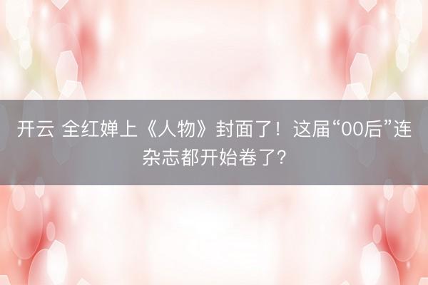 开云 全红婵上《人物》封面了！这届“00后”连杂志都开始卷了？