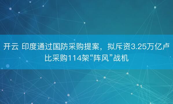 开云 印度通过国防采购提案,拟斥资3.25万亿卢比采购114架“阵风”战机