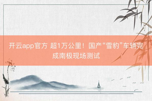 开云app官方 超1万公里!国产“雪豹”车辆完成南极现场测试
