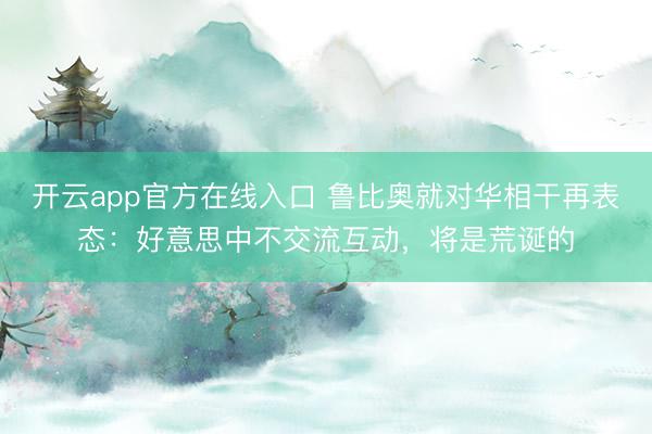 开云app官方在线入口 鲁比奥就对华相干再表态:好意思中不交流互动,将是荒诞的