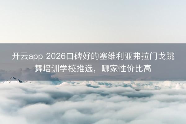开云app 2026口碑好的塞维利亚弗拉门戈跳舞培训学校推选,哪家性价比高