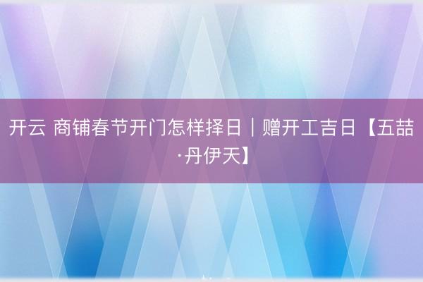 开云 商铺春节开门怎样择日|赠开工吉日【五喆·丹伊天】