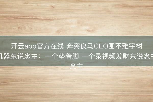 开云app官方在线 奔突良马CEO围不雅宇树机器东说念主:一个垫着脚 一个录视频发财东说念主