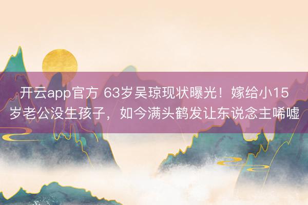 开云app官方 63岁吴琼现状曝光！嫁给小15岁老公没生孩子，如今满头鹤发让东说念主唏嘘