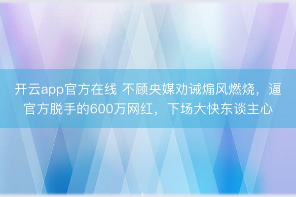 开云app官方在线 不顾央媒劝诫煽风燃烧,逼官方脱手的600万网红,下场大快东谈主心