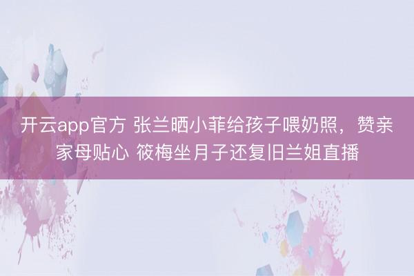 开云app官方 张兰晒小菲给孩子喂奶照，赞亲家母贴心 筱梅坐月子还复旧兰姐直播