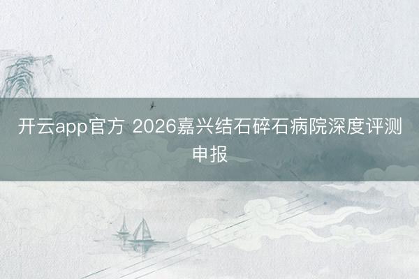 开云app官方 2026嘉兴结石碎石病院深度评测申报