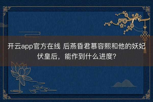 开云app官方在线 后燕昏君慕容熙和他的妖妃伏皇后，能作到什么进度？