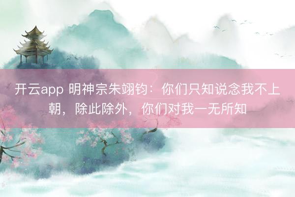 开云app 明神宗朱翊钧：你们只知说念我不上朝，除此除外，你们对我一无所知